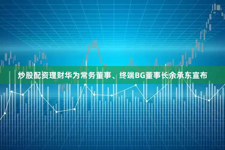 炒股配资理财华为常务董事、终端BG董事长余承东宣布