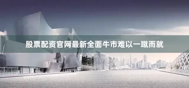 股票配资官网最新全面牛市难以一蹴而就
