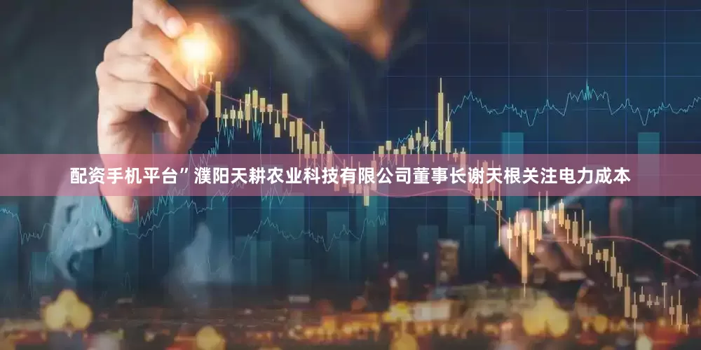 配资手机平台”濮阳天耕农业科技有限公司董事长谢天根关注电力成本