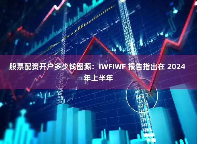 股票配资开户多少钱图源：IWFIWF 报告指出在 2024 年上半年