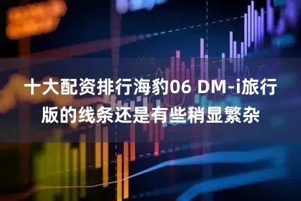 十大配资排行海豹06 DM-i旅行版的线条还是有些稍显繁杂