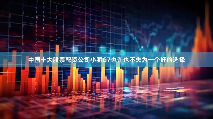 中国十大股票配资公司小鹏G7也许也不失为一个好的选择