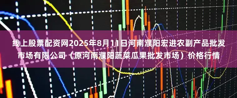 线上股票配资网2025年8月11日河南濮阳宏进农副产品批发市场有限公司（原河南濮阳蔬菜瓜果批发市场）价格行情