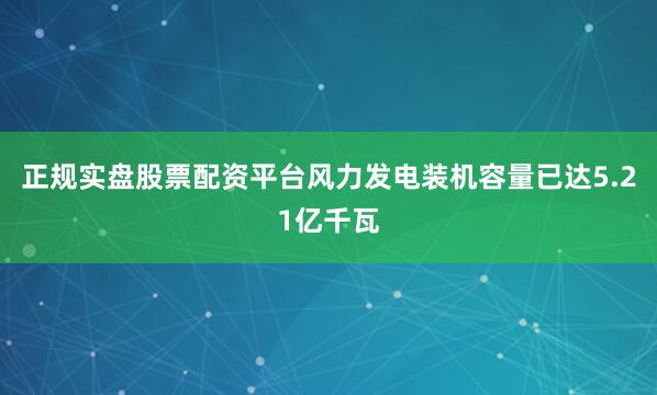 正规实盘股票配资平台风力发电装机容量已达5.21亿千瓦