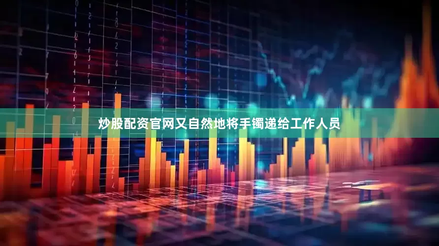 炒股配资官网又自然地将手镯递给工作人员